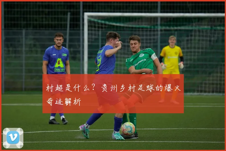 村超是什么？贵州乡村足球的爆火奇迹解析