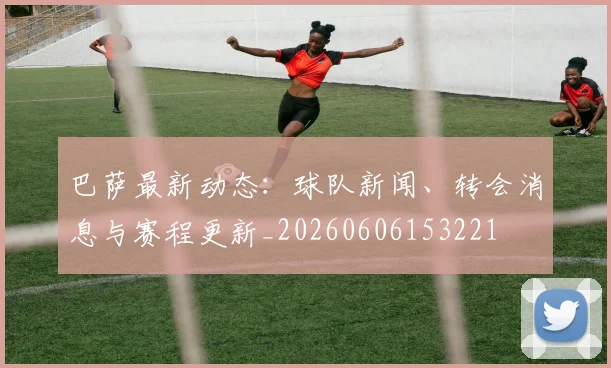 巴萨最新动态:球队新闻、转会消息与赛程更新_20260606153221