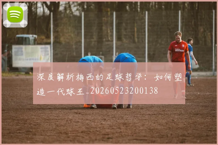 深度解析梅西的足球哲学:如何塑造一代球王_20260523200138