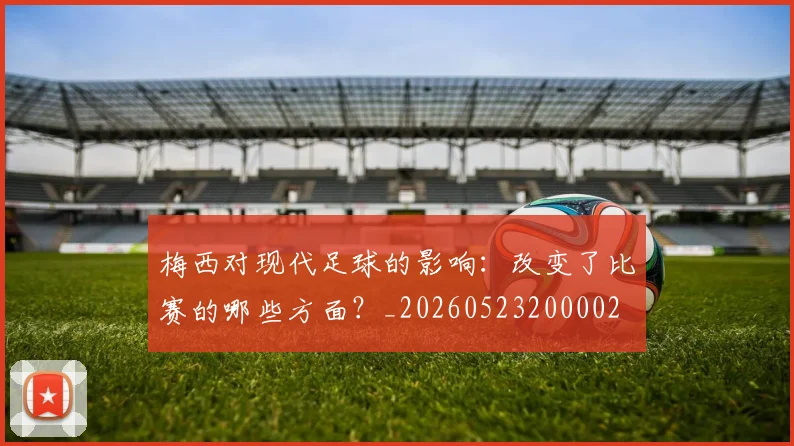 梅西对现代足球的影响：改变了比赛的哪些方面？_20260523200002