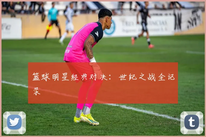 篮球明星经典对决：世纪之战全记录
